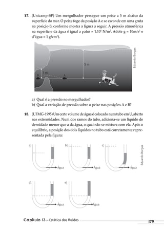 179Capítulo 13 – Estática dos ﬂuidos
17. (Unicamp-SP) Um mergulhador persegue um peixe a 5 m abaixo da
superfície do mar. O peixe foge da posição A e se esconde em uma gruta
na posição B, conforme mostra a figura a seguir. A pressão atmosférica
na superfície da água é igual a patm = 1.105
N/m2
. Adote g = 10m/s2
e
d’água = 1 g/cm3
).
1 m
5 m
B A
a) Qual é a pressão no mergulhador?
b) Qual a variação de pressão sobre o peixe nas posições A e B?
18. (UFMG-1995)UmcertovolumedeáguaécolocadonumtuboemU,aberto
nas extremidades. Num dos ramos do tubo, adiciona-se um líquido de
densidade menor que a da água, o qual não se mistura com ela. Após o
equilíbrio, a posição dos dois líquidos no tubo está corretamente repre-
sentada pela figura:
Água Água
Água Água
Água
)b)a
d) e)
c)
EduardoBorges
EduardoBorges
MC de Fisica_prova4.indd 179 29/03/2012 16:36:45
 