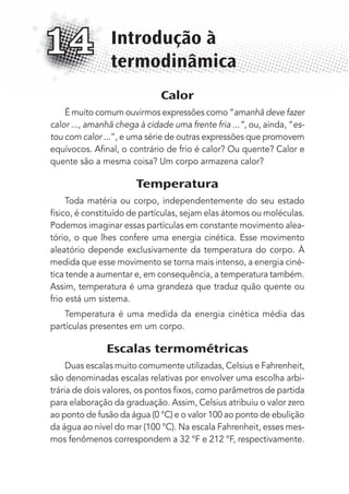 Calor
É muito comum ouvirmos expressões como “amanhã deve fazer
calor ..., amanhã chega à cidade uma frente fria ...”, ou, ainda, “es-
tou com calor ...”, e uma série de outras expressões que promovem
equívocos. Aﬁnal, o contrário de frio é calor? Ou quente? Calor e
quente são a mesma coisa? Um corpo armazena calor?
Temperatura
Toda matéria ou corpo, independentemente do seu estado
físico, é constituído de partículas, sejam elas átomos ou moléculas.
Podemos imaginar essas partículas em constante movimento alea-
tório, o que lhes confere uma energia cinética. Esse movimento
aleatório depende exclusivamente da temperatura do corpo. À
medida que esse movimento se torna mais intenso, a energia ciné-
tica tende a aumentar e, em consequência, a temperatura também.
Assim, temperatura é uma grandeza que traduz quão quente ou
frio está um sistema.
Temperatura é uma medida da energia cinética média das
partículas presentes em um corpo.
Escalas termométricas
Duas escalas muito comumente utilizadas, Celsius e Fahrenheit,
são denominadas escalas relativas por envolver uma escolha arbi-
trária de dois valores, os pontos ﬁxos, como parâmetros de partida
para elaboração da graduação. Assim, Celsius atribuiu o valor zero
ao ponto de fusão da água (0 °C) e o valor 100 ao ponto de ebulição
da água ao nível do mar (100 °C). Na escala Fahrenheit, esses mes-
mos fenômenos correspondem a 32 °F e 212 °F, respectivamente.
Introdução à
termodinâmica
14
MC de Fisica_prova4.indd 181 29/03/2012 16:36:47
 