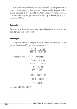 Capítulo 14 – Introdução à termodinâmica182
A escala Kelvin é denominada escala absoluta por apresentar o
zero na situação de mínima energia cinética média das partículas,
o zero absoluto (0 K = –273,15 °C). Com isso, em valores inteiros,
0 °C equivale a 273 K (lê-se Kelvin e não “grau Kelvin”) e 100 °C
equivale a 373 K.
Exemplo
Determine a única temperatura cuja indicação é a mesma nas
escalas Celsius e Fahrenheit.
Resolução
A relação entre as temperaturas na escala Celcius (TC
) e na
escala Fahrenheit (TF
) pode ser expressa por:
T Tc F–
–
–
–
0
100 0
32
212 32
=
A condição é: TC
= TF
= T. Portanto:
T T–
–
–
–
0
100 0
32
212 32
=
T T
100
32
180
=
–
180 T = 100(T – 32)
80 T = –3200
T = –40 ºC
e, então, –40 ºC = –40 ºF
MC de Fisica_prova4.indd 182 29/03/2012 16:36:48
 