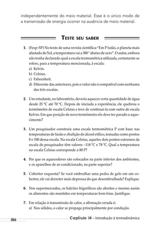 Capítulo 14 – Introdução à termodinâmica186
independentemente do meio material. Esse é o único modo de
a transmissão de energia ocorrer na ausência de meio material.
1. (Fesp-SP) No texto de uma revista científica:“Em P lutão, o planeta mais
afastado do Sol,a temperatura vai a 380 º abaixo de zero”.O autor,embora
não tenha declarado qual a escala termométrica utilizada,certamente se
refere, para a temperatura mencionada, à escala:
a) Kelvin.
b) Celsius.
c) Fahrenheit.
d) Diferente das anteriores,pois o valor não é compatível com nenhuma
das três escalas.
2. Um estudante,no laboratório,deveria aquecer certa quantidade de água
desde 25 ºC até 70 ºC. Depois de iniciada a experiência, ele quebrou o
termômetro de escala Celsius e teve de continuá-la com outro de escala
Kelvin.Em que posição do novo termômetro ele deve ter parado o aque-
cimento?
3. Um pesquisador construiu uma escala termométrica P com base nas
temperaturas de fusão e ebulição do álcool etílico,tomadas como pontos
0 e 100 dessa escala. Na escala Celsius, aqueles dois pontos extremos da
escala do pesquisador têm valores 118 ºC e 78 ºC. Qual a temperatura
na escala Celsius corresponde a 80 P?
4. Por que os aquecedores são colocados na parte inferior dos ambientes,
e os aparelhos de ar-condicionado, na parte superior?
5. Cobertor esquenta? Se você embrulhar uma pedra de gelo em um co-
bertor, ele vai derreter mais depressa do que desembrulhada? Explique.
6. Nos supermercados, os balcões frigoríficos são abertos e mesmo assim
os alimentos são mantidos em temperaturas bem frias. Justifique.
7. Em relação à transmissão de calor, a afirmação errada é:
a) Nos sólidos, o calor se propaga principalmente por condução.
MC de Fisica_prova4.indd 186 29/03/2012 16:36:49
 