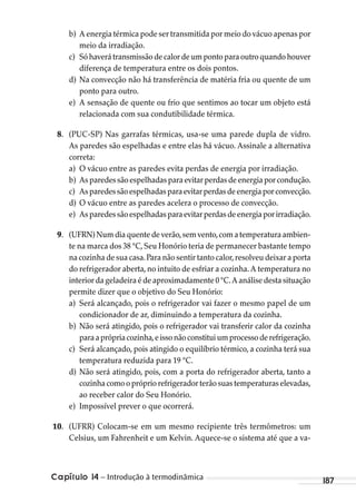 Capítulo 14 – Introdução à termodinâmica 187
b) A energia térmica pode ser transmitida por meio do vácuo apenas por
meio da irradiação.
c) Sóhaverátransmissãodecalordeumpontoparaoutroquandohouver
diferença de temperatura entre os dois pontos.
d) Na convecção não há transferência de matéria fria ou quente de um
ponto para outro.
e) A sensação de quente ou frio que sentimos ao tocar um objeto está
relacionada com sua condutibilidade térmica.
8. (PUC-SP) Nas garrafas térmicas, usa-se uma parede dupla de vidro.
As paredes são espelhadas e entre elas há vácuo. Assinale a alternativa
correta:
a) O vácuo entre as paredes evita perdas de energia por irradiação.
b) Asparedessãoespelhadasparaevitarperdasdeenergiaporcondução.
c) Asparedessãoespelhadasparaevitarperdasdeenergiaporconvecção.
d) O vácuo entre as paredes acelera o processo de convecção.
e) Asparedessãoespelhadasparaevitarperdasdeenergiaporirradiação.
9. (UFRN)Numdiaquentedeverão,semvento,comatemperaturaambien-
te na marca dos 38 °C, Seu Honório teria de permanecer bastante tempo
na cozinha de sua casa.Para não sentir tanto calor,resolveu deixar a porta
do refrigerador aberta, no intuito de esfriar a cozinha. A temperatura no
interior da geladeira é de aproximadamente 0 °C.A análise desta situação
permite dizer que o objetivo do Seu Honório:
a) Será alcançado, pois o refrigerador vai fazer o mesmo papel de um
condicionador de ar, diminuindo a temperatura da cozinha.
b) Não será atingido, pois o refrigerador vai transferir calor da cozinha
paraaprópriacozinha,eissonãoconstituiumprocessoderefrigeração.
c) Será alcançado, pois atingido o equilíbrio térmico, a cozinha terá sua
temperatura reduzida para 19 °C.
d) Não será atingido, pois, com a porta do refrigerador aberta, tanto a
cozinhacomooprópriorefrigeradorterãosuastemperaturaselevadas,
ao receber calor do Seu Honório.
e) Impossível prever o que ocorrerá.
10. (UFRR) Colocam-se em um mesmo recipiente três termômetros: um
Celsius, um Fahrenheit e um Kelvin. Aquece-se o sistema até que a va-
MC de Fisica_prova4.indd 187 29/03/2012 16:36:49
 