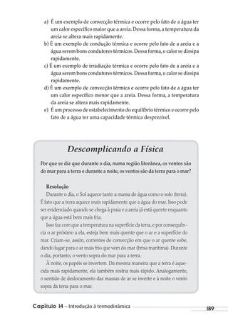 Capítulo 14 – Introdução à termodinâmica 189
a) É um exemplo de convecção térmica e ocorre pelo fato de a água ter
um calor específico maior que a areia. Dessa forma, a temperatura da
areia se altera mais rapidamente.
b) É um exemplo de condução térmica e ocorre pelo fato de a areia e a
água serem bons condutores térmicos.Dessa forma,o calor se dissipa
rapidamente.
c) É um exemplo de irradiação térmica e ocorre pelo fato de a areia e a
água serem bons condutores térmicos.Dessa forma,o calor se dissipa
rapidamente.
d) É um exemplo de convecção térmica e ocorre pelo fato de a água ter
um calor específico menor que a areia. Dessa forma, a temperatura
da areia se altera mais rapidamente.
e) É um processo de estabelecimento do equilíbrio térmico e ocorre pelo
fato de a água ter uma capacidade térmica desprezível.
Descomplicando a Física
Por que se diz que durante o dia, numa região litorânea, os ventos são
do mar para a terra e durante a noite,os ventos são da terra para o mar?
Resolução
Durante o dia, o Sol aquece tanto a massa de água como o solo (terra).
É fato que a terra aquece mais rapidamente que a água do mar. Isso pode
ser evidenciado quando se chega à praia e a areia já está quente enquanto
que a água está bem mais fria.
Isso faz com que a temperatura na superfície da terra,e por consequên-
cia o ar próximo a ela, esteja bem mais quente que o ar e a superfície do
mar. Criam-se, assim, correntes de convecção em que o ar quente sobe,
dando lugar para o ar mais frio que vem do mar (brisa marítima). Durante
o dia, portanto, o vento sopra do mar para a terra.
À noite, os papéis se invertem. Da mesma maneira que a terra é aque-
cida mais rapidamente, ela também resfria mais rápido. Analogamente,
o sentido de deslocamento das massas de ar se inverte e à noite o vento
sopra da terra para o mar.
MC de Fisica_prova4.indd 189 29/03/2012 16:36:50
 