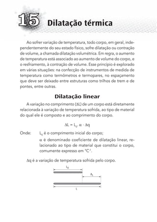 Ao sofrer variação de temperatura, todo corpo, em geral, inde-
pendentemente do seu estado físico, sofre dilatação ou contração
de volume, a chamada dilatação volumétrica. Em regra, o aumento
de temperatura está associado ao aumento de volume do corpo, e
o resfriamento, à contração de volume. Esse princípio é explorado
em várias situações: na confecção de instrumentos de medida de
temperatura como termômetros e termopares, no espaçamento
que deve ser deixado entre estruturas como trilhos de trem e de
pontes, entre outras.
Dilatação linear
A variação no comprimento ( L) de um corpo está diretamente
relacionada à variação de temperatura sofrida, ao tipo de material
do qual ele é composto e ao comprimento do corpo.
L = L0
. . q
Onde: L0
é o comprimento inicial do corpo;
é denominado coeﬁciente de dilatação linear, re-
lacionado ao tipo de material que constitui o corpo,
comumente expresso em °C-1
.
q é a variação de temperatura sofrida pelo corpo.
L
L0
L
Dilatação térmica15
MC de Fisica_prova4.indd 190 29/03/2012 16:36:50
 