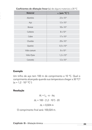 Capítulo 15 – Dilatação térmica 191
Coeﬁcientes de dilatação linear ( ) de alguns materiais a 20 ºC
Material (em ºC-1
)
Alumínio 23 x 10-6
Aço 12 x 10-6
Bronze 18 x 10-6
Carbono 8 x 10-6
Cobre 17 x 10-6
Chumbo 29 x 10-6
Quartzo 0,5 x 10-6
Vidro comum 9 x 10-6
Vidro Pyrex 1,2 x 10-6
Concreto 12 x 10-6
Exemplo
Um trilho de aço tem 100 m de comprimento a 10 ºC. Qual o
comprimento alcançado quando sua temperatura chegar a 30 ºC?
( = 1,2 . 10-5
ºC-1
)
Resolução
L = L0
. . q
L = 100 . (1,2 . 10-5
) . 20
L = 0,024 m
O comprimento ﬁnal será: 100,024 m.
MC de Fisica_prova4.indd 191 29/03/2012 16:36:50
 