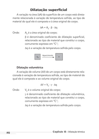 Capítulo 15 – Dilatação térmica192
Dilatação superﬁcial
A variação na área ( A) da superfície de um corpo está direta-
mente relacionada à variação de temperatura sofrida, ao tipo de
material do qual ele é composto e à área original do corpo.
A = A0
. . q
Onde: A0
é a área original do corpo;
é denominado coeﬁciente de dilatação superﬁcial,
relacionado ao tipo de material que constitui o corpo,
comumente expresso em °C-1
;
q é a variação de temperatura sofrida pelo corpo.
Aquecimento
AA0
Dilatação volumétrica
A variação de volume ( V) de um corpo está diretamente rela-
cionada à variação de temperatura sofrida, ao tipo de material do
qual ele é composto e ao volume original do corpo.
V = V0
. . q
Onde: V0
é o volume original do corpo;
é denominado coeﬁciente de dilatação volumétrica,
relacionado ao tipo de material que constitui o corpo,
comumente expresso em °C-1
;
q é a variação de temperatura sofrida pelo corpo.
MC de Fisica_prova4.indd 192 29/03/2012 16:36:51
 
