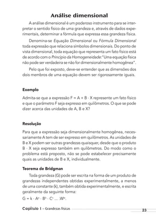 Capítulo 1 – Grandezas físicas 23
Análise dimensional
A análise dimensional é um poderoso instrumento para se inter-
pretar o sentido físico de uma grandeza e, através de dados expe-
rimentais, determinar a fórmula que expressa essa grandeza física.
Denomina-se Equação Dimensional ou Fórmula Dimensional
toda expressão que relaciona símbolos dimensionais. Do ponto de
vista dimensional, toda equação que representa um fato físico está
de acordo com o Princípio da Homogeneidade:“Uma equação física
não pode ser verdadeira se não for dimensionalmente homogênea”.
Pelo que foi exposto, deve-se entender que as dimensões dos
dois membros de uma equação devem ser rigorosamente iguais.
Exemplo
Admita-se que a expressão F = A + B . X represente um fato físico
e que o parâmetro F seja expresso em quilômetros. O que se pode
dizer acerca das unidades de A, B e X?
Resolução
Para que a expressão seja dimensionalmente homogênea, neces-
sariamente A tem de ser expresso em quilômetros. As unidades de
B e X podem ser outras grandezas quaisquer, desde que o produto
B . X seja expresso também em quilômetros. Do modo como o
problema está proposto, não se pode estabelecer precisamente
quais as unidades de B e X, individualmente.
Teorema de Bridgman
Toda grandeza (G) pode ser escrita na forma de um produto de
grandezas independentes obtidas experimentalmente, a menos
de uma constante (k), também obtida experimentalmente, e escrita
geralmente da seguinte forma:
G = k . Aa . Bb . Cc
... .Ww
.
MC de Fisica_prova4.indd 23 29/03/2012 16:35:42
 