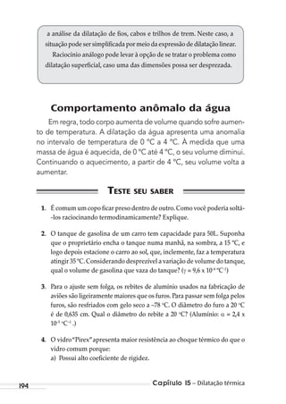 Capítulo 15 – Dilatação térmica194
Comportamento anômalo da água
Em regra, todo corpo aumenta de volume quando sofre aumen-
to de temperatura. A dilatação da água apresenta uma anomalia
no intervalo de temperatura de 0 ºC a 4 ºC. À medida que uma
massa de água é aquecida, de 0 ºC até 4 ºC, o seu volume diminui.
Continuando o aquecimento, a partir de 4 ºC, seu volume volta a
aumentar.
1. É comum um copo ficar preso dentro de outro.Como você poderia soltá-
-los raciocinando termodinamicamente? Explique.
2. O tanque de gasolina de um carro tem capacidade para 50L. Suponha
que o proprietário encha o tanque numa manhã, na sombra, a 15 ºC, e
logo depois estacione o carro ao sol, que, inclemente, faz a temperatura
atingir 35 ºC.Considerando desprezível a variação de volume do tanque,
qual o volume de gasolina que vaza do tanque? ( = 9,6 x 10-4
ºC-1
)
3. Para o ajuste sem folga, os rebites de alumínio usados na fabricação de
aviões são ligeiramente maiores que os furos. Para passar sem folga pelos
furos, são resfriados com gelo seco a –78 o
C. O diâmetro do furo a 20 o
C
é de 0,635 cm. Qual o diâmetro do rebite a 20 o
C? (Alumínio: = 2,4 x
10–5 o
C–1
.)
4. O vidro“Pirex”apresenta maior resistência ao choque térmico do que o
vidro comum porque:
a) Possui alto coeficiente de rigidez.
a análise da dilatação de fios, cabos e trilhos de trem. Neste caso, a
situação pode ser simplificada por meio da expressão de dilatação linear.
Raciocínio análogo pode levar à opção de se tratar o problema como
dilatação superficial, caso uma das dimensões possa ser desprezada.
MC de Fisica_prova4.indd 194 29/03/2012 16:36:51
 
