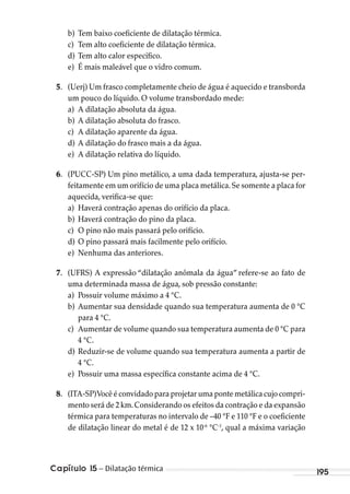 Capítulo 15 – Dilatação térmica 195
b) Tem baixo coeficiente de dilatação térmica.
c) Tem alto coeficiente de dilatação térmica.
d) Tem alto calor específico.
e) É mais maleável que o vidro comum.
5. (Uerj) Um frasco completamente cheio de água é aquecido e transborda
um pouco do líquido. O volume transbordado mede:
a) A dilatação absoluta da água.
b) A dilatação absoluta do frasco.
c) A dilatação aparente da água.
d) A dilatação do frasco mais a da água.
e) A dilatação relativa do líquido.
6. (PUCC-SP) Um pino metálico, a uma dada temperatura, ajusta-se per-
feitamente em um orifício de uma placa metálica.Se somente a placa for
aquecida, verifica-se que:
a) Haverá contração apenas do orifício da placa.
b) Haverá contração do pino da placa.
c) O pino não mais passará pelo orifício.
d) O pino passará mais facilmente pelo orifício.
e) Nenhuma das anteriores.
7. (UFRS) A expressão “dilatação anômala da água” refere-se ao fato de
uma determinada massa de água, sob pressão constante:
a) Possuir volume máximo a 4 °C.
b) Aumentar sua densidade quando sua temperatura aumenta de 0 °C
para 4 °C.
c) Aumentar de volume quando sua temperatura aumenta de 0 °C para
4 °C.
d) Reduzir-se de volume quando sua temperatura aumenta a partir de
4 °C.
e) Possuir uma massa específica constante acima de 4 °C.
8. (ITA-SP)Você é convidado para projetar uma ponte metálica cujo compri-
mento será de 2 km.Considerando os efeitos da contração e da expansão
térmica para temperaturas no intervalo de –40 °F e 110 °F e o coeficiente
de dilatação linear do metal é de 12 x 10-6
°C-1
, qual a máxima variação
MC de Fisica_prova4.indd 195 29/03/2012 16:36:52
 