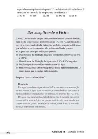 Capítulo 15 – Dilatação térmica196
Descomplicando a Física
(Unirio) Um industrial propôs construir termômetros comuns de vidro,
para medir temperaturas ambientes entre 1°C e 40 °C, substituindo o
mercúrio por água destilada.Cristóvão,um físico,se opôs,justificando
que as leituras no termômetro não seriam confiáveis, porque:
a) A perda de calor por radiação é grande.
b) O coeficiente de dilatação da água é constante no intervalo de 0 °C
a 100 °C.
c) O coeficiente de dilatação da água entre 0 °C e 4 °C é negativo.
d) O calor específico do vidro é maior que o da água.
e) Há necessidade de um tubo capilar de altura aproximadamente 13
vezes maior que o exigido pelo mercúrio.
Resposta correta: Alternativa C.
Resolução
Em regra, quando os corpos são resfriados, eles sofrem uma contração
em seu volume. A água pura, no entanto, é uma substância que possui a
particularidade de se expandir ao ser resfriada,no intervalo de 4 °C a 0 °C.
Devido a essa característica, tal substância não é indicada para servir
como matéria termoscópica, até porque, no intervalo mencionado, seu
comportamento, quanto à variação de volume, não é linear, e, provavel-
mente, o termômetro se romperia.
esperada no comprimento da ponte? (O coeficiente de dilatação linear é
constante no intervalo de temperatura considerado.)
a) 9,3 m b) 2 m c) 3 m d) 0,93 m e) 6,5 m
MC de Fisica_prova4.indd 196 29/03/2012 16:36:52
 