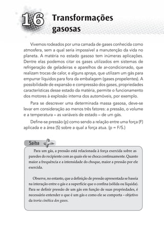 Vivemos rodeados por uma camada de gases conhecida como
atmosfera, sem a qual seria impossível a manutenção da vida no
planeta. A matéria no estado gasoso tem inúmeras aplicações.
Dentre elas podemos citar os gases utilizados em sistemas de
refrigeração de geladeiras e aparelhos de ar-condicionado, que
realizam trocas de calor, e alguns sprays, que utilizam um gás para
empurrar líquidos para fora da embalagem (gases propelentes). A
possibilidade de expansão e compressão dos gases, propriedades
características desse estado da matéria, permite o funcionamento
dos motores à explosão interna dos automóveis, por exemplo.
Para se descrever uma determinada massa gasosa, deve-se
levar em consideração ao menos três fatores: a pressão, o volume
e a temperatura – as variáveis de estado – de um gás.
Deﬁne-se pressão (p) como sendo a relação entre uma força (F)
aplicada e a área (S) sobre a qual a força atua. (p = F/S.)
Transformações
gasosas
16
Para um gás, a pressão está relacionada à força exercida sobre as
paredes do recipiente com as quais ele se choca continuamente.Quanto
maior a frequência e a intensidade do choque, maior a pressão por ele
exercida.
Observe,no entanto,que a definição de pressão apresentada se baseia
na interação entre o gás e a superfície que o confina (sólida ou líquida).
Para se definir pressão de um gás em função de suas propriedades, é
necessário entender o que é um gás e como ele se comporta – objetivo
da teoria cinética dos gases.
Saiba
MC de Fisica_prova4.indd 197 29/03/2012 16:36:52
 
