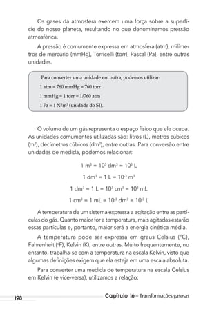 Capítulo 16 – Transformações gasosas198
Os gases da atmosfera exercem uma força sobre a superfí-
cie do nosso planeta, resultando no que denominamos pressão
atmosférica.
A pressão é comumente expressa em atmosfera (atm), milíme-
tros de mercúrio (mmHg), Torricelli (torr), Pascal (Pa), entre outras
unidades.
Para converter uma unidade em outra, podemos utilizar:
1 atm = 760 mmHg = 760 torr
1 mmHg = 1 torr = 1/760 atm
1 Pa = 1 N/m2
(unidade do SI).
O volume de um gás representa o espaço físico que ele ocupa.
As unidades comumentes utilizadas são: litros (L), metros cúbicos
(m3
), decímetros cúbicos (dm3
), entre outras. Para conversão entre
unidades de medida, podemos relacionar:
1 m3
= 103
dm3
= 103
L
1 dm3
= 1 L = 10-3
m3
1 dm3
= 1 L = 103
cm3
= 103
mL
1 cm3
= 1 mL = 10-3
dm3
= 10-3
L
A temperatura de um sistema expressa a agitação entre as partí-
culas do gás. Quanto maior for a temperatura, mais agitadas estarão
essas partículas e, portanto, maior será a energia cinética média.
A temperatura pode ser expressa em graus Celsius (°C),
Fahrenheit (o
F), Kelvin (K), entre outras. Muito frequentemente, no
entanto, trabalha-se com a temperatura na escala Kelvin, visto que
algumas deﬁnições exigem que ela esteja em uma escala absoluta.
Para converter uma medida de temperatura na escala Celsius
em Kelvin (e vice-versa), utilizamos a relação:
MC de Fisica_prova4.indd 198 29/03/2012 16:36:52
 