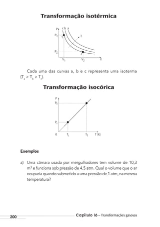 Capítulo 16 – Transformações gasosas200
Transformação isotérmica
P2
V1 V2 V
P1
P c b a
1 T
2
Cada uma das curvas a, b e c representa uma isoterma
(Ta
> Tb
> Tc
).
Transformação isocórica
Pf
Ti0 T (K)
P
Tf
Pi
Exemplos
a) Uma câmara usada por mergulhadores tem volume de 10,3
m³ e funciona sob pressão de 4,5 atm. Qual o volume que o ar
ocuparia quando submetido a uma pressão de 1 atm, na mesma
temperatura?
MC de Fisica_prova4.indd 200 29/03/2012 16:36:53
 