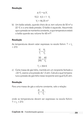 Capítulo 16 – Transformações gasosas 201
Resolução
pi
.Vi
= pf
.Vf
10,3 . 4,5 = 1 . Vf
Vf
= 46,35 m³
b) Um balão selado, quando cheio de ar, tem volume de 50 m³ a
22 o
C e a uma dada pressão. O balão é aquecido. Assumindo
que a pressão se mantenha constante, a que temperatura estará
o balão quando seu volume for 60 m³?
Resolução
As temperaturas devem estar expressas na escala Kelvin: T = tC
+ 273
V
T
V
T
i
i
f
f
50
295
60
Tf
Tf
= 354 K
c) Certa massa de gás hélio, mantida em um recipiente fechado a
–33 o
C, exerce uma pressão de 1,5 atm. Calcule a qual tempera-
tura a pressão do gás hélio nesse recipiente será igual 0,25 atm.
Resolução
Para uma massa de gás a volume constante, vale a relação:
p
T
p
T
i
i
f ,
f
=
onde as temperaturas devem ser expressas na escala Kelvin:
T = tC
+ 273
MC de Fisica_prova4.indd 201 29/03/2012 16:36:54
 