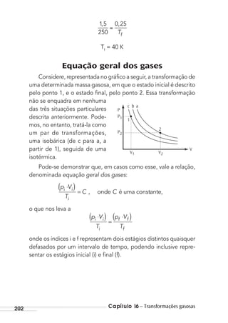 Capítulo 16 – Transformações gasosas202
15
250
0 25, ,
Tf
Tf
= 40 K
Equação geral dos gases
Considere, representada no gráﬁco a seguir, a transformação de
uma determinada massa gasosa, em que o estado inicial é descrito
pelo ponto 1, e o estado ﬁnal, pelo ponto 2. Essa transformação
não se enquadra em nenhuma
das três situações particulares
descrita anteriormente. Pode-
mos, no entanto, tratá-la como
um par de transformações,
uma isobárica (de c para a, a
partir de 1), seguida de uma
isotérmica.
Pode-se demonstrar que, em casos como esse, vale a relação,
denominada equação geral dos gases:
( )p V
T
C Ci i
i
⋅
= , onde é uma constante,
o que nos leva a
p V
T
p V
T
i i
i
f f
f
⋅( ) =
⋅( )
onde os índices i e f representam dois estágios distintos quaisquer
defasados por um intervalo de tempo, podendo inclusive repre-
sentar os estágios inicial (i) e ﬁnal (f).
P
P1
P2
c
1
2
b a
V1 V2
V
MC de Fisica_prova4.indd 202 29/03/2012 16:36:55
 