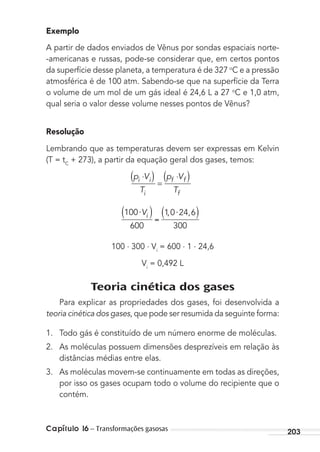 Capítulo 16 – Transformações gasosas 203
Exemplo
A partir de dados enviados de Vênus por sondas espaciais norte-
-americanas e russas, pode-se considerar que, em certos pontos
da superfície desse planeta, a temperatura é de 327 o
C e a pressão
atmosférica é de 100 atm. Sabendo-se que na superfície da Terra
o volume de um mol de um gás ideal é 24,6 L a 27 o
C e 1,0 atm,
qual seria o valor desse volume nesses pontos de Vênus?
Resolução
Lembrando que as temperaturas devem ser expressas em Kelvin
(T = tC
+ 273), a partir da equação geral dos gases, temos:
p V
T
p V
T
i i
i
f f
f
⋅( ) =
⋅( )
100
600
1 0 24 6
300
⋅ ⋅Vi , ,
100 . 300 . Vi
= 600 . 1 . 24,6
Vi
= 0,492 L
Teoria cinética dos gases
Para explicar as propriedades dos gases, foi desenvolvida a
teoria cinética dos gases, que pode ser resumida da seguinte forma:
1. Todo gás é constituído de um número enorme de moléculas.
2. As moléculas possuem dimensões desprezíveis em relação às
distâncias médias entre elas.
3. As moléculas movem-se continuamente em todas as direções,
por isso os gases ocupam todo o volume do recipiente que o
contém.
MC de Fisica_prova4.indd 203 29/03/2012 16:36:55
 