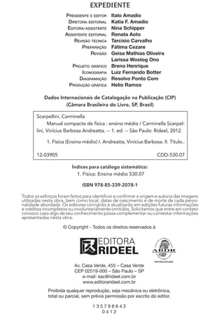 Scarpellini, Carminella
Manual compacto de física : ensino médio / Carminella Scarpel-
lini, Vinícius Barbosa Andreatta. -- 1. ed. -- São Paulo: Rideel, 2012.
1. Física (Ensino médio) I. Andreatta, Vinícius Barbosa. II. Título..
12-03905 CDD-530.07
EXPEDIENTE
PRESIDENTE E EDITOR Italo Amadio
DIRETORA EDITORIAL Katia F. Amadio
EDITORA-ASSISTENTE Nina Schipper
ASSISTENTE EDITORIAL Renata Aoto
REVISÃO TÉCNICA Tarcísio Carvalho
PREPARAÇÃO Fátima Cezare
REVISÃO Geisa Mathias Oliveira
Larissa Wostog Ono
PROJETO GRÁFICO Breno Henrique
ICONOGRAFIA Luiz Fernando Botter
DIAGRAMAÇÃO Resolvo Ponto Com
PRODUÇÃO GRÁFICA Helio Ramos
Dados Internacionais de Catalogação na Publicação (CIP)
(Câmara Brasileira do Livro, SP, Brasil)
Todos os esforços foram feitos para identiﬁcar e conﬁrmar a origem e autoria das imagens
utilizadas nesta obra, bem como local, datas de nascimento e de morte de cada perso-
nalidade abordada. Os editores corrigirão e atualizarão em edições futuras informações
e créditos incompletos ou involuntariamente omitidos. Solicitamos que entre em contato
conosco caso algo de seu conhecimento possa complementar ou contestar informações
apresentadas nesta obra.
Índices para catálogo sistemático:
1. Física: Ensino médio 530.07
ISBN 978-85-339-2078-1
© Copyright - Todos os direitos reservados à
Av. Casa Verde, 455 – Casa Verde
CEP 02519-000 – São Paulo – SP
e-mail: sac@rideel.com.br
www.editorarideel.com.br
Proibida qualquer reprodução, seja mecânica ou eletrônica,
total ou parcial, sem prévia permissão por escrito do editor.
1 3 5 7 9 8 6 4 2
0 4 1 2
MC de Fisica 3.4.12.indd 4 04/04/12 17:34
 