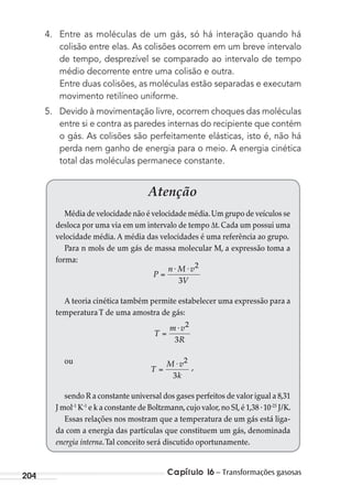 Capítulo 16 – Transformações gasosas204
4. Entre as moléculas de um gás, só há interação quando há
colisão entre elas. As colisões ocorrem em um breve intervalo
de tempo, desprezível se comparado ao intervalo de tempo
médio decorrente entre uma colisão e outra.
Entre duas colisões, as moléculas estão separadas e executam
movimento retilíneo uniforme.
5. Devido à movimentação livre, ocorrem choques das moléculas
entre si e contra as paredes internas do recipiente que contém
o gás. As colisões são perfeitamente elásticas, isto é, não há
perda nem ganho de energia para o meio. A energia cinética
total das moléculas permanece constante.
Atenção
Média de velocidade não é velocidade média.Um grupo de veículos se
desloca por uma via em um intervalo de tempo ∆t. Cada um possui uma
velocidade média. A média das velocidades é uma referência ao grupo.
Para n mols de um gás de massa molecular M, a expressão toma a
forma:
P
n M v
V
⋅ ⋅ 2
3
A teoria cinética também permite estabelecer uma expressão para a
temperaturaT de uma amostra de gás:
T
m v
R
⋅ 2
3
ou
T
M v
k
⋅ 2
3
,
sendo R a constante universal dos gases perfeitos de valor igual a 8,31
J mol-1
K-1
e k a constante de Boltzmann,cujo valor,no SI,é 1,38 .10-23
J/K.
Essas relações nos mostram que a temperatura de um gás está liga-
da com a energia das partículas que constituem um gás, denominada
energia interna.Tal conceito será discutido oportunamente.
MC de Fisica_prova4.indd 204 29/03/2012 16:36:56
 