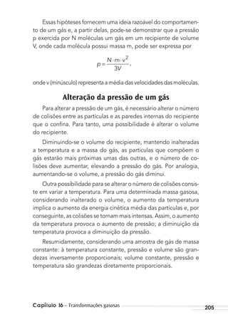 Capítulo 16 – Transformações gasosas 205
Essas hipóteses fornecem uma ideia razoável do comportamen-
to de um gás e, a partir delas, pode-se demonstrar que a pressão
p exercida por N moléculas um gás em um recipiente de volume
V, onde cada molécula possui massa m, pode ser expressa por
p ,
N m v
V
=
⋅ ⋅ 2
3
onde v (minúsculo) representa a média das velocidades das moléculas.
Alteração da pressão de um gás
Para alterar a pressão de um gás, é necessário alterar o número
de colisões entre as partículas e as paredes internas do recipiente
que o conﬁna. Para tanto, uma possibilidade é alterar o volume
do recipiente.
Diminuindo-se o volume do recipiente, mantendo inalteradas
a temperatura e a massa do gás, as partículas que compõem o
gás estarão mais próximas umas das outras, e o número de co-
lisões deve aumentar, elevando a pressão do gás. Por analogia,
aumentando-se o volume, a pressão do gás diminui.
Outra possibilidade para se alterar o número de colisões consis-
te em variar a temperatura. Para uma determinada massa gasosa,
considerando inalterado o volume, o aumento da temperatura
implica o aumento da energia cinética média das partículas e, por
conseguinte, as colisões se tornam mais intensas. Assim, o aumento
da temperatura provoca o aumento de pressão; a diminuição da
temperatura provoca a diminuição da pressão.
Resumidamente, considerando uma amostra de gás de massa
constante: à temperatura constante, pressão e volume são gran-
dezas inversamente proporcionais; volume constante, pressão e
temperatura são grandezas diretamente proporcionais.
MC de Fisica_prova4.indd 205 29/03/2012 16:36:56
 