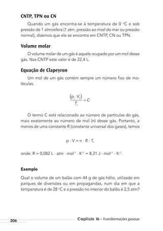 Capítulo 16 – Transformações gasosas206
CNTP, TPN ou CN
Quando um gás encontra-se à temperatura de 0 o
C e sob
pressão de 1 atmosfera (1 atm, pressão ao nível do mar ou pressão
normal), dizemos que ele se encontra em CNTP, CN ou TPN.
Volume molar
O volume molar de um gás é aquele ocupado por um mol desse
gás. Nas CNTP este valor é de 22,4 L.
Equação de Clapeyron
Um mol de um gás contém sempre um número ﬁxo de mo-
léculas.
p V
T
Ci i
i
⋅( ) =
O termo C está relacionado ao número de partículas do gás,
mais exatamente ao número de mol (n) desse gás. Portanto, a
menos de uma constante R (constante universal dos gases), temos
p . V = n . R . T,
onde: R = 0,082 L . atm . mol-1 . K–1
= 8,31 J . mol–1 . K–1
.
Exemplo
Qual o volume de um balão com 44 g de gás hélio, utilizado em
parques de diversões ou em propagandas, num dia em que a
temperatura é de 28 o
C e a pressão no interior do balão é 2,5 atm?
MC de Fisica_prova4.indd 206 29/03/2012 16:36:56
 