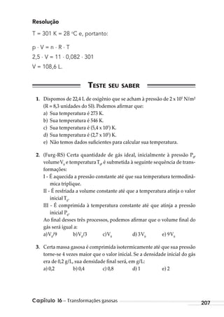 Capítulo 16 – Transformações gasosas 207
Resolução
T = 301 K = 28 o
C e, portanto:
p . V = n . R . T
2,5 . V = 11 . 0,082 . 301
V = 108,6 L.
1. Dispomos de 22,4 L de oxigênio que se acham à pressão de 2 x 105
N/m²
(R = 8,3 unidades do SI). Podemos afirmar que:
a) Sua temperatura é 273 K.
b) Sua temperatura é 546 K.
c) Sua temperatura é (5,4 x 105
) K.
d) Sua temperatura é (2,7 x 105
) K.
e) Não temos dados suficientes para calcular sua temperatura.
2. (Furg-RS) Certa quantidade de gás ideal, inicialmente à pressão P0
,
volumeV0
e temperaturaT0
, é submetida à seguinte sequência de trans-
formações:
I - É aquecida a pressão constante até que sua temperatura termodinâ-
mica triplique.
II - É resfriada a volume constante até que a temperatura atinja o valor
inicialT0
.
III - É comprimida à temperatura constante até que atinja a pressão
inicial P0
.
Ao final desses três processos, podemos afirmar que o volume final do
gás será igual a:
a)V0
/9 b)V0
/3 c)V0
d) 3V0
e) 9V0
3. Certa massa gasosa é comprimida isotermicamente até que sua pressão
torne-se 4 vezes maior que o valor inicial. Se a densidade inicial do gás
era de 0,2 g/L, sua densidade final será, em g/L:
a) 0,2 b) 0,4 c) 0,8 d) 1 e) 2
MC de Fisica_prova4.indd 207 29/03/2012 16:36:57
 