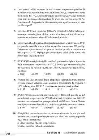 Capítulo 16 – Transformações gasosas208
4. Uma pessoa calibra os pneus de seu carro em um posto de gasolina. O
manômetro do posto indica a pressão 26 libras/pol²,e a temperatura neste
momento é de 17 °C.Após rodar alguns quilômetros,devido ao atrito do
pneu com a estrada, a temperatura do ar em seu interior atinge 37 °C.
Considerando desprezível a dilatação do pneu, qual sua nova pressão
em libras/pol²?
5. Um gás,a 27 °C,tem volume de 2000 cm³ e pressão de 0,9 atm.Determine
a nova pressão do gás se ele for comprimido isotermicamente até que
seu volume seja reduzido de 10% do seu valor inicial.
6. Um freezer foi ligado quando a temperatura do ar em seu interior era 27 °C
e a pressão exercida por ele sobre as paredes internas era 700 mmHg.
Determine a pressão exercida pelo ar interior quando a temperatura
baixar para –23 °C. Explique por que se torna difícil abrir a porta do
freezer após seu fechamento.
7. (PUC-SP) Um recipiente rígido contém 2 gramas de oxigênio à pressão
de 20 atmosferas e temperatura de 47 ºC.Sabendo que a massa molecular
do oxigênio é 32 e que R = 0,082 atm∙L/mol∙K, o volume do recipiente é,
em litros:
a) 0,082 b) 0,820 c) 0,078 d) 0,780 e) 0,069
8. (Vunesp-SP) Duas amostras de um gás perfeito submetidas a uma mesma
pressão ocupam volumes iguais quando a temperatura da primeira é
10 ºC e da segunda 100 ºC. A relação entre os números de mols é:
a) 1:1,32 b) 1:0,76 c) 1:10 d) 1:0,1 e) 1:0,33
9. (PUC-SP) Certo gás ocupa um volume de 41 litros, sob pressão de 2,9
atmosferas à temperatura de 17 ºC. O número de Avogadro vale 6,02x1023
e a constante universal dos gases perfeitos R = 0,082 atm∙L/mol∙K.Nessas
condições,onúmerodemoléculascontidasnogáséde,aproximadamente:
a) 3∙1024
b) 5∙1023
c) 6,02∙1023
d) 2∙1024
e) 3∙1029
10. (Uespi) Sob certas circunstâncias, o comportamento de um gás real
aproxima-se daquele previsto para um gás ideal. Isto acontece quando
o gás real é submetido a:
a) Altas pressões e baixas temperaturas.
b) Altas pressões e altas temperaturas.
MC de Fisica_prova4.indd 208 29/03/2012 16:36:57
 