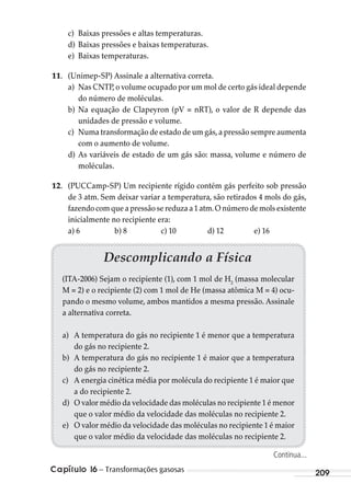 Capítulo 16 – Transformações gasosas 209
c) Baixas pressões e altas temperaturas.
d) Baixas pressões e baixas temperaturas.
e) Baixas temperaturas.
11. (Unimep-SP) Assinale a alternativa correta.
a) Nas CNTP,o volume ocupado por um mol de certo gás ideal depende
do número de moléculas.
b) Na equação de Clapeyron (pV = nRT), o valor de R depende das
unidades de pressão e volume.
c) Numa transformação de estado de um gás,a pressão sempre aumenta
com o aumento de volume.
d) As variáveis de estado de um gás são: massa, volume e número de
moléculas.
12. (PUCCamp-SP) Um recipiente rígido contém gás perfeito sob pressão
de 3 atm. Sem deixar variar a temperatura, são retirados 4 mols do gás,
fazendo com que a pressão se reduza a 1 atm.O número de mols existente
inicialmente no recipiente era:
a) 6 b) 8 c) 10 d) 12 e) 16
Descomplicando a Física
(ITA-2006) Sejam o recipiente (1), com 1 mol de H2
(massa molecular
M = 2) e o recipiente (2) com 1 mol de He (massa atômica M = 4) ocu-
pando o mesmo volume, ambos mantidos a mesma pressão. Assinale
a alternativa correta.
a) A temperatura do gás no recipiente 1 é menor que a temperatura
do gás no recipiente 2.
b) A temperatura do gás no recipiente 1 é maior que a temperatura
do gás no recipiente 2.
c) A energia cinética média por molécula do recipiente 1 é maior que
a do recipiente 2.
d) O valor médio da velocidade das moléculas no recipiente 1 é menor
que o valor médio da velocidade das moléculas no recipiente 2.
e) O valor médio da velocidade das moléculas no recipiente 1 é maior
que o valor médio da velocidade das moléculas no recipiente 2.
Continua...
MC de Fisica_prova4.indd 209 29/03/2012 16:36:57
 
