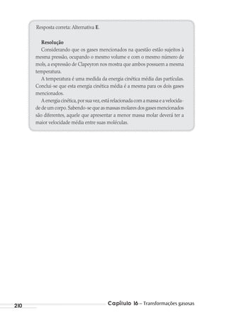 Capítulo 16 – Transformações gasosas210
Resposta correta: Alternativa E.
Resolução
Considerando que os gases mencionados na questão estão sujeitos à
mesma pressão, ocupando o mesmo volume e com o mesmo número de
mols, a expressão de Clapeyron nos mostra que ambos possuem a mesma
temperatura.
A temperatura é uma medida da energia cinética média das partículas.
Conclui-se que esta energia cinética média é a mesma para os dois gases
mencionados.
A energia cinética,por sua vez,está relacionada com a massa e a velocida-
de de um corpo.Sabendo-se que as massas molares dos gases mencionados
são diferentes, aquele que apresentar a menor massa molar deverá ter a
maior velocidade média entre suas moléculas.
MC de Fisica_prova4.indd 210 29/03/2012 16:36:57
 
