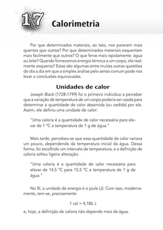 Por que determinados materiais, ao tato, nos parecem mais
quentes que outros? Por que determinados materiais esquentam
mais facilmente que outros? O que ferve mais rapidamente: água
ou leite? Quando fornecemos energia térmica a um corpo, ele real-
mente esquenta? Estas são algumas entre muitas outras questões
do dia a dia em que a simples análise pelo senso comum pode nos
levar a conclusões equivocadas.
Unidades de calor
Joseph Black (1728-1799) foi o primeiro indivíduo a perceber
que a variação de temperatura de um corpo poderia ser usada para
determinar a quantidade de calor absorvida (ou cedida) por ele.
Assim, ele deﬁniu uma unidade de calor:
“Uma caloria é a quantidade de calor necessária para ele-
var de 1 ºC a temperatura de 1 g de água.”
Mais tarde, percebeu-se que essa quantidade de calor variava
um pouco, dependendo da temperatura inicial da água. Dessa
forma, foi escolhido um intervalo de temperatura, e a deﬁnição de
caloria sofreu ligeira alteração:
“Uma caloria é a quantidade de calor necessária para
elevar de 14,5 ºC para 15,5 ºC a temperatura de 1 g de
água.”
No SI, a unidade de energia é o joule (J). Com isso, moderna-
mente, tem-se, precisamente
1 cal = 4,186 J
e, hoje, a deﬁnição de caloria não depende mais da água.
Calorimetria17
MC de Fisica_prova4.indd 211 29/03/2012 16:36:57
 