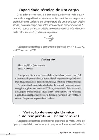 Capítulo 17 – Calorimetria212
Capacidade térmica de um corpo
Capacidade térmica (C) é a grandeza que corresponde à quan-
tidade de energia térmica que deve ser transferida a um corpo para
promover uma variação de temperatura de uma unidade. Assim
sendo, para um corpo que sofre uma variação de temperatura T
quando recebe uma quantidade de energia térmica Qs
(denomi-
nada calor sensível), podemos expressar:
C
Q
T
∆
∆
s
=
A capacidade térmica é comumente expressa em J/K (SI), J/°C,
kcal/°C ou em cal/°C.
Variação de energia térmica
e de temperatura – Calor sensível
A capacidade térmica de um corpo depende da massa (m) e do
tipo de material do qual o corpo é composto. Para cada substância
Atenção
1 kcal = 4,186 kJ (exatamente)
1 kcal = 1000 cal
Em algumas literaturas, a unidade kcal, também expressa como Cal,
é denominada grande caloria,e a unidade cal,pequena caloria; não é reco-
mendável, no entanto, tais nomenclaturas, a fim de se evitar confusões.
As necessidades nutricionais diárias de um indivíduo, em termos
energéticos, giram em torno de 2000 kcal, dependendo de suas ativida-
des.Alguns profissionais de saúde usam o termo caloria (em referência
à grande caloria) para expressar a dieta do indivíduo. Em verdade o
correto é expressar a quantidade em kcal.
MC de Fisica_prova4.indd 212 29/03/2012 16:36:58
 