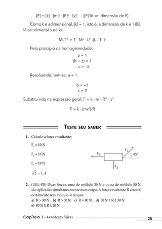 Capítulo 1 – Grandezas físicas 25
[F] = [k] . [m]a . [R]b . [v]c
([F] lê-se: dimensão de F)
Como k é adimensional, [k] = 1, isto é, a dimensão de k é 1 ([k],
lê-se: dimensão de k):
MLT-2
= 1 . Ma . Lb
.(L . T-1
)c
Pelo princípio da homogeneidade:
a = 1
(b + c) = 1
– c = –2
Resolvendo, tem-se: a = 1
b = –1
c = 2
Substituindo na expressão geral: F = k . m . R-1 . v2
F = k . (mv2
)/R
1. Calcule a força resultante:
F1
= 10 N
F2
= 16 N
F3
= 19 N
2 = 1, 4
2. (UEL-PR) Duas forças, uma de módulo 30 N e outra de módulo 50 N,
são aplicadas simultaneamente num corpo. A força resultante R vetorial
certamente tem módulo R tal que:
a) R > 30 N b) R > 50 N c) R = 80 N d) 50 N R 30 N
e) 80 N R 20 N
F3 45º
F2
F1
MC de Fisica_prova4.indd 25 29/03/2012 16:35:43
 