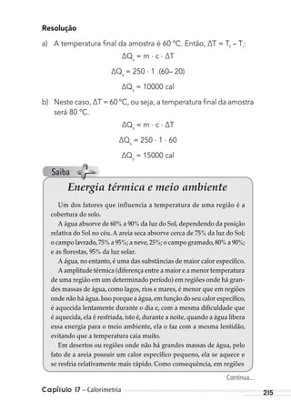 Capítulo 17 – Calorimetria 215
Resolução
a) A temperatura ﬁnal da amostra é 60 ºC. Então, ∆T = Tf
– Ti
:
∆Qs
= m . c . ∆T
∆Qs
= 250 . 1 .(60– 20)
∆Qs
= 10000 cal
b) Neste caso, ∆T = 60 ºC, ou seja, a temperatura ﬁnal da amostra
será 80 ºC.
∆Qs
= m . c . ∆T
∆Qs
= 250 . 1 . 60
∆Qs
= 15000 cal
Energia térmica e meio ambiente
Um dos fatores que influencia a temperatura de uma região é a
cobertura do solo.
A água absorve de 60% a 90% da luz do Sol, dependendo da posição
relativa do Sol no céu. A areia seca absorve cerca de 75% da luz do Sol;
o campo lavrado,75% a 95%; a neve,25%; o campo gramado,80% a 90%;
e as florestas, 95% da luz solar.
A água, no entanto, é uma das substâncias de maior calor específico.
A amplitude térmica (diferença entre a maior e a menor temperatura
de uma região em um determinado período) em regiões onde há gran-
des massas de água, como lagos, rios e mares, é menor que em regiões
onde não há água.Isso porque a água,em função do seu calor específico,
é aquecida lentamente durante o dia e, com a mesma dificuldade que
é aquecida, ela é resfriada, isto é, durante a noite, quando a água libera
essa energia para o meio ambiente, ela o faz com a mesma lentidão,
evitando que a temperatura caia muito.
Em desertos ou regiões onde não há grandes massas de água, pelo
fato de a areia possuir um calor específico pequeno, ela se aquece e
se resfria relativamente mais rápido. Como consequência, em regiões
Continua...
Saiba
MC de Fisica_prova4.indd 215 29/03/2012 16:36:59
 