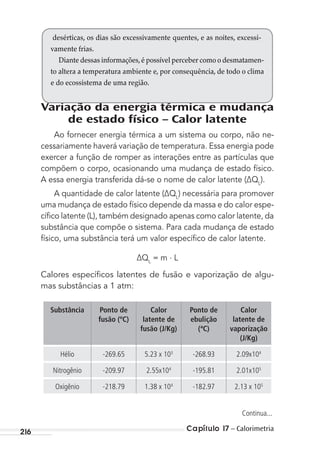 Capítulo 17 – Calorimetria216
Variação da energia térmica e mudança
de estado físico – Calor latente
Ao fornecer energia térmica a um sistema ou corpo, não ne-
cessariamente haverá variação de temperatura. Essa energia pode
exercer a função de romper as interações entre as partículas que
compõem o corpo, ocasionando uma mudança de estado físico.
A essa energia transferida dá-se o nome de calor latente (∆QL
).
A quantidade de calor latente (∆QL
) necessária para promover
uma mudança de estado físico depende da massa e do calor espe-
cíﬁco latente (L), também designado apenas como calor latente, da
substância que compõe o sistema. Para cada mudança de estado
físico, uma substância terá um valor especíﬁco de calor latente.
∆QL
= m . L
Calores especíﬁcos latentes de fusão e vaporização de algu-
mas substâncias a 1 atm:
Substância Ponto de
fusão (ºC)
Calor
latente de
fusão (J/Kg)
Ponto de
ebulição
(ªC)
Calor
latente de
vaporização
(J/Kg)
Hélio -269.65 5.23 x 103
-268.93 2.09x104
Nitrogênio -209.97 2.55x104
-195.81 2.01x105
Oxigênio -218.79 1.38 x 104
-182.97 2.13 x 105
desérticas, os dias são excessivamente quentes, e as noites, excessi-
vamente frias.
Diante dessas informações,é possível perceber como o desmatamen-
to altera a temperatura ambiente e, por consequência, de todo o clima
e do ecossistema de uma região.
Continua...
MC de Fisica_prova4.indd 216 29/03/2012 16:36:59
 