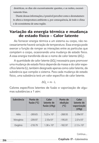 Capítulo 17 – Calorimetria216
Variação da energia térmica e mudança
de estado físico – Calor latente
Ao fornecer energia térmica a um sistema ou corpo, não ne-
cessariamente haverá variação de temperatura. Essa energia pode
exercer a função de romper as interações entre as partículas que
compõem o corpo, ocasionando uma mudança de estado físico.
A essa energia transferida dá-se o nome de calor latente (∆QL
).
A quantidade de calor latente (∆QL
) necessária para promover
uma mudança de estado físico depende da massa e do calor espe-
cíﬁco latente (L), também designado apenas como calor latente, da
substância que compõe o sistema. Para cada mudança de estado
físico, uma substância terá um valor especíﬁco de calor latente.
∆QL
= m . L
Calores especíﬁcos latentes de fusão e vaporização de algu-
mas substâncias a 1 atm:
Substância Ponto de
fusão (ºC)
Calor
latente de
fusão (J/Kg)
Ponto de
ebulição
(ªC)
Calor
latente de
vaporização
(J/Kg)
Hélio -269.65 5.23 x 103
-268.93 2.09x104
Nitrogênio -209.97 2.55x104
-195.81 2.01x105
Oxigênio -218.79 1.38 x 104
-182.97 2.13 x 105
desérticas, os dias são excessivamente quentes, e as noites, excessi-
vamente frias.
Diante dessas informações,é possível perceber como o desmatamen-
to altera a temperatura ambiente e, por consequência, de todo o clima
e do ecossistema de uma região.
Continua...
MC de Fisica 3.4.12.indd 216 03/04/12 11:51
 