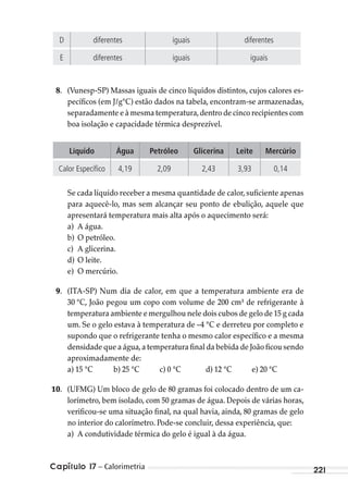 Capítulo 17 – Calorimetria 221
D diferentes iguais diferentes
E diferentes iguais iguais
8. (Vunesp-SP) Massas iguais de cinco líquidos distintos, cujos calores es-
pecíficos (em J/g°C) estão dados na tabela, encontram-se armazenadas,
separadamente e à mesma temperatura,dentro de cinco recipientes com
boa isolação e capacidade térmica desprezível.
Líquido Água Petróleo Glicerina Leite Mercúrio
Calor Específico 4,19 2,09 2,43 3,93 0,14
Se cada líquido receber a mesma quantidade de calor, suficiente apenas
para aquecê-lo, mas sem alcançar seu ponto de ebulição, aquele que
apresentará temperatura mais alta após o aquecimento será:
a) A água.
b) O petróleo.
c) A glicerina.
d) O leite.
e) O mercúrio.
9. (ITA-SP) Num dia de calor, em que a temperatura ambiente era de
30 °C, João pegou um copo com volume de 200 cm³ de refrigerante à
temperatura ambiente e mergulhou nele dois cubos de gelo de 15 g cada
um. Se o gelo estava à temperatura de –4 °C e derreteu por completo e
supondo que o refrigerante tenha o mesmo calor específico e a mesma
densidade que a água,a temperatura final da bebida de João ficou sendo
aproximadamente de:
a) 15 °C b) 25 °C c) 0 °C d) 12 °C e) 20 °C
10. (UFMG) Um bloco de gelo de 80 gramas foi colocado dentro de um ca-
lorímetro, bem isolado, com 50 gramas de água. Depois de várias horas,
verificou-se uma situação final, na qual havia, ainda, 80 gramas de gelo
no interior do calorímetro. Pode-se concluir, dessa experiência, que:
a) A condutividade térmica do gelo é igual à da água.
MC de Fisica_prova4.indd 221 29/03/2012 16:37:01
 