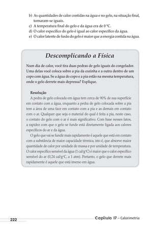 Capítulo 17 – Calorimetria222
b) As quantidades de calor contidas na água e no gelo, na situação final,
tornaram-se iguais.
c) A temperatura final do gelo e da água era de 0 ºC.
d) O calor específico do gelo é igual ao calor específico da água.
e) O calor latente de fusão do gelo é maior que a energia contida na água.
Descomplicando a Física
Num dia de calor, você tira duas pedras de gelo iguais do congelador.
Uma delas você coloca sobre a pia da cozinha e a outra dentro de um
copo com água.Se a água do copo e a pia estão na mesma temperatura,
onde o gelo derrete mais depressa? Explique.
Resolução
A pedra de gelo colocada em água tem cerca de 90% de sua superfície
em contato com a água, enquanto a pedra de gelo colocada sobre a pia
tem a área de uma face em contato com a pia e as demais em contato
com o ar. Qualquer que seja o material do qual é feita a pia, neste caso,
o contato do gelo com o ar é mais significativo. Com base nesses fatos,
a rapidez com que o gelo se funde está diretamente ligada aos calores
específicos do ar e da água.
O gelo que vai se fundir mais rapidamente é aquele que está em contato
com a substância de maior capacidade térmica, isto é, que absorve maior
quantidade de calor por unidade de massa e por unidade de temperatura.
O calor específico sensível da água (1 cal/go
C) é maior que o calor específico
sensível do ar (0,24 cal/go
C, a 1 atm). Portanto, o gelo que derrete mais
rapidamente é aquele que está imerso em água.
MC de Fisica_prova4.indd 222 29/03/2012 16:37:01
 