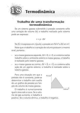 Trabalho de uma transformação
termodinâmica
Se um sistema gasoso submetido à pressão constante sofre
uma variação de volume ∆V, o trabalho realizado pelo sistema
pode ser expresso:
= p . ∆V
No SI, t é expresso em J (joule), a pressão em N/m² e ∆V em m³.
Note que o trabalho e a variação de volume possuem o mesmo
sinal, portanto:
- se a massa gasosa se expande, ∆V > 0, > 0, e o sistema realiza
trabalho sobre o ambiente externo à massa gasosa, o trabalho
é realizado pelo sistema gasoso;
- se a massa gasosa se contrai, ∆V < 0, < 0, e o sistema sofre
ação de um agente externo, o trabalho é realizado sobre o
sistema gasoso.
Para uma situação em que a
pressão não é constante, pode-se
determinar o trabalho com auxílio
de um gráﬁco de pressão em fun-
ção do volume da massa gasosa.
O trabalho é numericamente
igual à área sob a curva. Se o volu-
me do gás aumenta, o trabalho é
positivo. Se o volume diminui, o trabalho é negativo.
Termodinâmica18
Pressão
Volume
MC de Fisica_prova4.indd 223 29/03/2012 16:37:01
 
