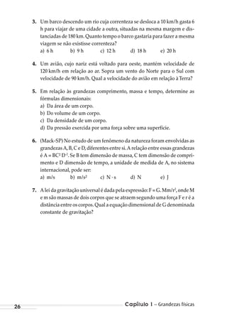 26 Capítulo 1 – Grandezas físicas
3. Um barco descendo um rio cuja correnteza se desloca a 10 km/h gasta 6
h para viajar de uma cidade a outra, situadas na mesma margem e dis-
tanciadas de 180 km. Quanto tempo o barco gastaria para fazer a mesma
viagem se não existisse correnteza?
a) 6 h b) 9 h c) 12 h d) 18 h e) 20 h
4. Um avião, cujo nariz está voltado para oeste, mantém velocidade de
120 km/h em relação ao ar. Sopra um vento do Norte para o Sul com
velocidade de 90 km/h. Qual a velocidade do avião em relação àTerra?
5. Em relação às grandezas comprimento, massa e tempo, determine as
fórmulas dimensionais:
a) Da área de um corpo.
b) Do volume de um corpo.
c) Da densidade de um corpo.
d) Da pressão exercida por uma força sobre uma superfície.
6. (Mack-SP) No estudo de um fenômeno da natureza foram envolvidas as
grandezas A,B,C e D,diferentes entre si.A relação entre essas grandezas
é A = BC² D-2
. Se B tem dimensão de massa, C tem dimensão de compri-
mento e D dimensão de tempo, a unidade de medida de A, no sistema
internacional, pode ser:
a) m/s b) m/s² c) N . s d) N e) J
7. A lei da gravitação universal é dada pela expressão: F = G.Mm/r2
,onde M
e m são massas de dois corpos que se atraem segundo uma força F e r é a
distância entre os corpos.Qual a equação dimensional de G denominada
constante de gravitação?
MC de Fisica_prova4.indd 26 29/03/2012 16:35:43
 