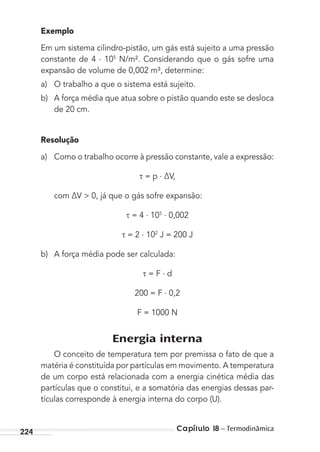 Capítulo 18 – Termodinâmica224
Exemplo
Em um sistema cilindro-pistão, um gás está sujeito a uma pressão
constante de 4 . 105
N/m². Considerando que o gás sofre uma
expansão de volume de 0,002 m³, determine:
a) O trabalho a que o sistema está sujeito.
b) A força média que atua sobre o pistão quando este se desloca
de 20 cm.
Resolução
a) Como o trabalho ocorre à pressão constante, vale a expressão:
= p . ∆V,
com ∆V > 0, já que o gás sofre expansão:
= 4 . 105 . 0,002
= 2 . 102
J = 200 J
b) A força média pode ser calculada:
= F . d
200 = F . 0,2
F = 1000 N
Energia interna
O conceito de temperatura tem por premissa o fato de que a
matéria é constituída por partículas em movimento. A temperatura
de um corpo está relacionada com a energia cinética média das
partículas que o constitui, e a somatória das energias dessas par-
tículas corresponde à energia interna do corpo (U).
MC de Fisica_prova4.indd 224 29/03/2012 16:37:01
 