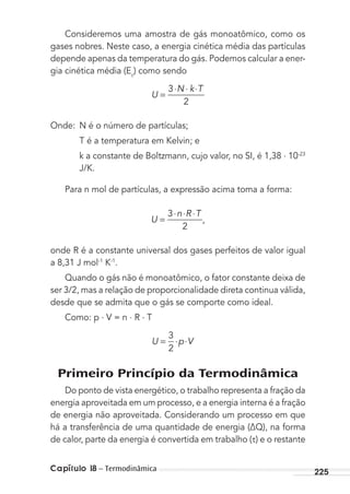 Capítulo 18 – Termodinâmica 225
Consideremos uma amostra de gás monoatômico, como os
gases nobres. Neste caso, a energia cinética média das partículas
depende apenas da temperatura do gás. Podemos calcular a ener-
gia cinética média (Ec
) como sendo
U
N k T
=
⋅ ⋅ ⋅3
2
Onde: N é o número de partículas;
T é a temperatura em Kelvin; e
k a constante de Boltzmann, cujo valor, no SI, é 1,38 . 10-23
J/K.
Para n mol de partículas, a expressão acima toma a forma:
U
n R T
=
⋅ ⋅ ⋅3
2
,
onde R é a constante universal dos gases perfeitos de valor igual
a 8,31 J mol-1
K-1
.
Quando o gás não é monoatômico, o fator constante deixa de
ser 3/2, mas a relação de proporcionalidade direta continua válida,
desde que se admita que o gás se comporte como ideal.
Como: p . V = n . R . T
U p V= ⋅ ⋅
3
2
Primeiro Princípio da Termodinâmica
Do ponto de vista energético, o trabalho representa a fração da
energia aproveitada em um processo, e a energia interna é a fração
de energia não aproveitada. Considerando um processo em que
há a transferência de uma quantidade de energia (∆Q), na forma
de calor, parte da energia é convertida em trabalho ( ) e o restante
MC de Fisica_prova4.indd 225 29/03/2012 16:37:03
 