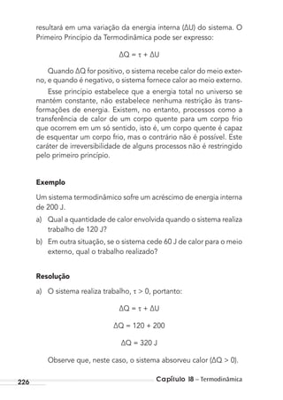 Capítulo 18 – Termodinâmica226
resultará em uma variação da energia interna (∆U) do sistema. O
Primeiro Princípio da Termodinâmica pode ser expresso:
∆Q = + ∆U
Quando ∆Q for positivo, o sistema recebe calor do meio exter-
no, e quando é negativo, o sistema fornece calor ao meio externo.
Esse princípio estabelece que a energia total no universo se
mantém constante, não estabelece nenhuma restrição às trans-
formações de energia. Existem, no entanto, processos como a
transferência de calor de um corpo quente para um corpo frio
que ocorrem em um só sentido, isto é, um corpo quente é capaz
de esquentar um corpo frio, mas o contrário não é possível. Este
caráter de irreversibilidade de alguns processos não é restringido
pelo primeiro princípio.
Exemplo
Um sistema termodinâmico sofre um acréscimo de energia interna
de 200 J.
a) Qual a quantidade de calor envolvida quando o sistema realiza
trabalho de 120 J?
b) Em outra situação, se o sistema cede 60 J de calor para o meio
externo, qual o trabalho realizado?
Resolução
a) O sistema realiza trabalho, > 0, portanto:
∆Q = + ∆U
∆Q = 120 + 200
∆Q = 320 J
Observe que, neste caso, o sistema absorveu calor (∆Q > 0).
MC de Fisica_prova4.indd 226 29/03/2012 16:37:03
 