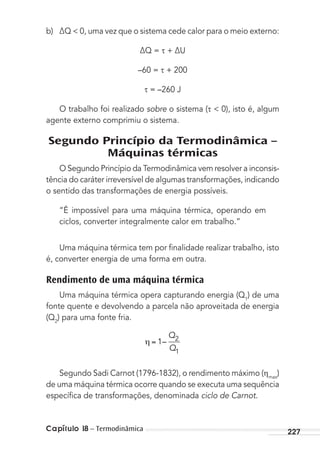 Capítulo 18 – Termodinâmica 227
b) ∆Q < 0, uma vez que o sistema cede calor para o meio externo:
∆Q = + ∆U
–60 = + 200
= –260 J
O trabalho foi realizado sobre o sistema ( < 0), isto é, algum
agente externo comprimiu o sistema.
Segundo Princípio da Termodinâmica –
Máquinas térmicas
O Segundo Princípio da Termodinâmica vem resolver a inconsis-
tência do caráter irreversível de algumas transformações, indicando
o sentido das transformações de energia possíveis.
“É impossível para uma máquina térmica, operando em
ciclos, converter integralmente calor em trabalho.”
Uma máquina térmica tem por ﬁnalidade realizar trabalho, isto
é, converter energia de uma forma em outra.
Rendimento de uma máquina térmica
Uma máquina térmica opera capturando energia (Q1
) de uma
fonte quente e devolvendo a parcela não aproveitada de energia
(Q2
) para uma fonte fria.
1 2
1
–
Q
Q
Segundo Sadi Carnot (1796-1832), o rendimento máximo ( max
)
de uma máquina térmica ocorre quando se executa uma sequência
especíﬁca de transformações, denominada ciclo de Carnot.
MC de Fisica_prova4.indd 227 29/03/2012 16:37:03
 