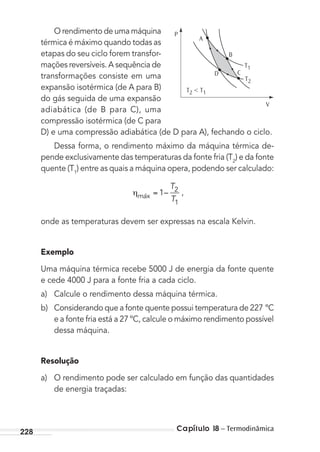 Capítulo 18 – Termodinâmica228
O rendimento de uma máquina
térmica é máximo quando todas as
etapas do seu ciclo forem transfor-
mações reversíveis. A sequência de
transformações consiste em uma
expansão isotérmica (de A para B)
do gás seguida de uma expansão
adiabática (de B para C), uma
compressão isotérmica (de C para
D) e uma compressão adiabática (de D para A), fechando o ciclo.
Dessa forma, o rendimento máximo da máquina térmica de-
pende exclusivamente das temperaturas da fonte fria (T2
) e da fonte
quente (T1
) entre as quais a máquina opera, podendo ser calculado:
máx
T
T
1 2
1
– ,
onde as temperaturas devem ser expressas na escala Kelvin.
Exemplo
Uma máquina térmica recebe 5000 J de energia da fonte quente
e cede 4000 J para a fonte fria a cada ciclo.
a) Calcule o rendimento dessa máquina térmica.
b) Considerando que a fonte quente possui temperatura de 227 ºC
e a fonte fria está a 27 ºC, calcule o máximo rendimento possível
dessa máquina.
Resolução
a) O rendimento pode ser calculado em função das quantidades
de energia traçadas:
P
V
T2
T2 < T1
T1
A
B
D C
MC de Fisica_prova4.indd 228 29/03/2012 16:37:04
 