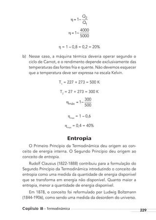 Capítulo 18 – Termodinâmica 229
1 2
1
–
Q
Q
1
4000
5000
–
= 1 – 0,8 = 0,2 = 20%
b) Nesse caso, a máquina térmica deveria operar segundo o
ciclo de Carnot, e o rendimento depende exclusivamente das
temperaturas das fontes fria e quente. Não devemos esquecer
que a temperatura deve ser expressa na escala Kelvin.
T1
= 227 + 273 = 500 K
T2
= 27 + 273 = 300 K
máx 1
300
500
–
max
= 1 – 0,6
max
= 0,4 = 40%
Entropia
O Primeiro Princípio da Termodinâmica deu origem ao con-
ceito de energia interna. O Segundo Princípio deu origem ao
conceito de entropia.
Rudolf Clausius (1822-1888) contribuiu para a formulação do
Segundo Princípio da Termodinâmica introduzindo o conceito de
entropia como uma medida da quantidade de energia disponível
que se transforma em energia não disponível. Quanto maior a
entropia, menor a quantidade de energia disponível.
Em 1878, o conceito foi reformulado por Ludwig Boltzmann
(1844-1906), como sendo uma medida da desordem do universo.
MC de Fisica_prova4.indd 229 29/03/2012 16:37:05
 