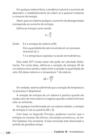 Capítulo 18 – Termodinâmica230
Em qualquer sistema físico, a tendência natural é o aumento da
desordem; o restabelecimento da ordem só é possível mediante
o consumo de energia.
Assim, para um sistema qualquer, o aumento da desorganização
corresponde ao aumento de entropia.
Deﬁne-se entropia como sendo:
S
Q
T
=
Onde: S é a entropia do sistema (J/K);
Q é a quantidade de calor envolvida em um processo
reversível (J); e
T é a temperatura expressa na escala termodinâmica.
Essa razão Q/T muitas vezes não pode ser calculada direta-
mente. Por conta disso, deﬁne-se a variação de entropia ∆S de
um sistema como sendo a razão entre a variação na quantidade de
calor ∆Q desse sistema e a temperatura T do sistema:
∆ =
∆
S
Q
T
Em verdade, estamos admitindo que a variação de temperatura
no processo é desprezível.
A variação de entropia de um sistema é positiva quando ele
recebe calor do meio externo e negativa quando o sistema fornece
calor ao ambiente.
Em qualquer transformação em um sistema isolado, a variação
de entropia é nula ou positiva (∆S ≥ 0).
Com base no Segundo Princípio, podemos concluir que a
entropia no universo não diminui, ela sempre aumenta ou, na me-
lhor hipótese, ﬁca constante. A essa conclusão está relacionado o
sentido da grandeza tempo.
MC de Fisica_prova4.indd 230 29/03/2012 16:37:05
 