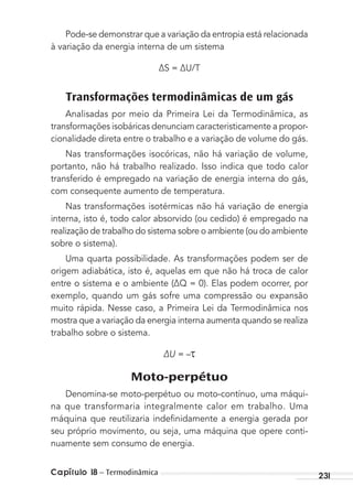 Capítulo 18 – Termodinâmica 231
Pode-se demonstrar que a variação da entropia está relacionada
à variação da energia interna de um sistema
∆S = ∆U/T
Transformações termodinâmicas de um gás
Analisadas por meio da Primeira Lei da Termodinâmica, as
transformações isobáricas denunciam caracteristicamente a propor-
cionalidade direta entre o trabalho e a variação de volume do gás.
Nas transformações isocóricas, não há variação de volume,
portanto, não há trabalho realizado. Isso indica que todo calor
transferido é empregado na variação de energia interna do gás,
com consequente aumento de temperatura.
Nas transformações isotérmicas não há variação de energia
interna, isto é, todo calor absorvido (ou cedido) é empregado na
realização de trabalho do sistema sobre o ambiente (ou do ambiente
sobre o sistema).
Uma quarta possibilidade. As transformações podem ser de
origem adiabática, isto é, aquelas em que não há troca de calor
entre o sistema e o ambiente (∆Q = 0). Elas podem ocorrer, por
exemplo, quando um gás sofre uma compressão ou expansão
muito rápida. Nesse caso, a Primeira Lei da Termodinâmica nos
mostra que a variação da energia interna aumenta quando se realiza
trabalho sobre o sistema.
∆U = –
Moto-perpétuo
Denomina-se moto-perpétuo ou moto-contínuo, uma máqui-
na que transformaria integralmente calor em trabalho. Uma
máquina que reutilizaria indeﬁnidamente a energia gerada por
seu próprio movimento, ou seja, uma máquina que opere conti-
nuamente sem consumo de energia.
MC de Fisica_prova4.indd 231 29/03/2012 16:37:06
 