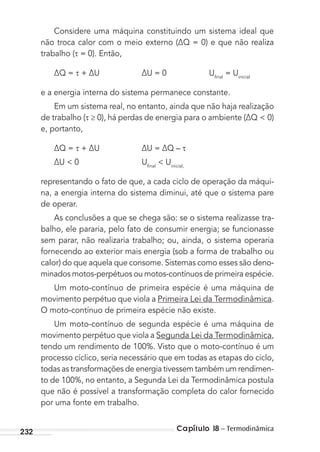 Capítulo 18 – Termodinâmica232
Considere uma máquina constituindo um sistema ideal que
não troca calor com o meio externo (∆Q = 0) e que não realiza
trabalho ( = 0). Então,
∆Q = + ∆U ∆U = 0 Uﬁnal
= Uinicial
e a energia interna do sistema permanece constante.
Em um sistema real, no entanto, ainda que não haja realização
de trabalho ( ≥ 0), há perdas de energia para o ambiente (∆Q < 0)
e, portanto,
∆Q = + ∆U ∆U = ∆Q –
∆U < 0 Uﬁnal
< Uinicial,
representando o fato de que, a cada ciclo de operação da máqui-
na, a energia interna do sistema diminui, até que o sistema pare
de operar.
As conclusões a que se chega são: se o sistema realizasse tra-
balho, ele pararia, pelo fato de consumir energia; se funcionasse
sem parar, não realizaria trabalho; ou, ainda, o sistema operaria
fornecendo ao exterior mais energia (sob a forma de trabalho ou
calor) do que aquela que consome. Sistemas como esses são deno-
minados motos-perpétuos ou motos-contínuos de primeira espécie.
Um moto-contínuo de primeira espécie é uma máquina de
movimento perpétuo que viola a Primeira Lei da Termodinâmica.
O moto-contínuo de primeira espécie não existe.
Um moto-contínuo de segunda espécie é uma máquina de
movimento perpétuo que viola a Segunda Lei da Termodinâmica,
tendo um rendimento de 100%. Visto que o moto-contínuo é um
processo cíclico, seria necessário que em todas as etapas do ciclo,
todas as transformações de energia tivessem também um rendimen-
to de 100%, no entanto, a Segunda Lei da Termodinâmica postula
que não é possível a transformação completa do calor fornecido
por uma fonte em trabalho.
MC de Fisica_prova4.indd 232 29/03/2012 16:37:06
 
