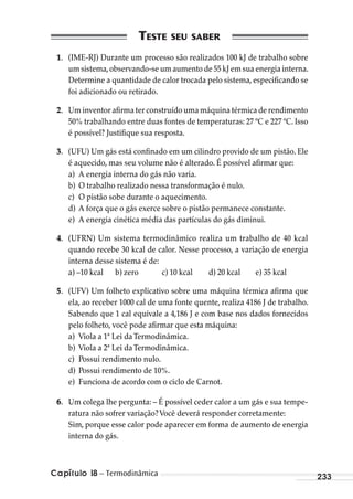 Capítulo 18 – Termodinâmica 233
1. (IME-RJ) Durante um processo são realizados 100 kJ de trabalho sobre
um sistema,observando-se um aumento de 55 kJ em sua energia interna.
Determine a quantidade de calor trocada pelo sistema, especificando se
foi adicionado ou retirado.
2. Um inventor afirma ter construído uma máquina térmica de rendimento
50% trabalhando entre duas fontes de temperaturas: 27 ºC e 227 ºC. Isso
é possível? Justifique sua resposta.
3. (UFU) Um gás está confinado em um cilindro provido de um pistão. Ele
é aquecido, mas seu volume não é alterado. É possível afirmar que:
a) A energia interna do gás não varia.
b) O trabalho realizado nessa transformação é nulo.
c) O pistão sobe durante o aquecimento.
d) A força que o gás exerce sobre o pistão permanece constante.
e) A energia cinética média das partículas do gás diminui.
4. (UFRN) Um sistema termodinâmico realiza um trabalho de 40 kcal
quando recebe 30 kcal de calor. Nesse processo, a variação de energia
interna desse sistema é de:
a) –10 kcal b) zero c) 10 kcal d) 20 kcal e) 35 kcal
5. (UFV) Um folheto explicativo sobre uma máquina térmica afirma que
ela, ao receber 1000 cal de uma fonte quente, realiza 4186 J de trabalho.
Sabendo que 1 cal equivale a 4,186 J e com base nos dados fornecidos
pelo folheto, você pode afirmar que esta máquina:
a) Viola a 1ª Lei daTermodinâmica.
b) Viola a 2ª Lei daTermodinâmica.
c) Possui rendimento nulo.
d) Possui rendimento de 10%.
e) Funciona de acordo com o ciclo de Carnot.
6. Um colega lhe pergunta: – É possível ceder calor a um gás e sua tempe-
ratura não sofrer variação?Você deverá responder corretamente:
Sim, porque esse calor pode aparecer em forma de aumento de energia
interna do gás.
MC de Fisica_prova4.indd 233 29/03/2012 16:37:06
 