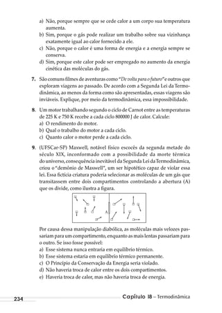 Capítulo 18 – Termodinâmica234
a) Não, porque sempre que se cede calor a um corpo sua temperatura
aumenta.
b) Sim, porque o gás pode realizar um trabalho sobre sua vizinhança
exatamente igual ao calor fornecido a ele.
c) Não, porque o calor é uma forma de energia e a energia sempre se
conserva.
d) Sim, porque este calor pode ser empregado no aumento da energia
cinética das moléculas do gás.
7. São comuns filmes de aventuras como “De volta para o futuro”e outros que
exploram viagens ao passado. De acordo com a Segunda Lei da Termo-
dinâmica, ao menos da forma como são apresentadas, essas viagens são
inviáveis. Explique, por meio da termodinâmica, essa impossibilidade.
8. Um motor trabalhando segundo o ciclo de Carnot entre as temperaturas
de 225 K e 750 K recebe a cada ciclo 800000 J de calor. Calcule:
a) O rendimento do motor.
b) Qual o trabalho do motor a cada ciclo.
c) Quanto calor o motor perde a cada ciclo.
9. (UFSCar-SP) Maxwell, notável físico escocês da segunda metade do
século XIX, inconformado com a possibilidade da morte térmica
do universo,consequência inevitável da Segunda Lei daTermodinâmica,
criou o “demônio de Maxwell”, um ser hipotético capaz de violar essa
lei. Essa fictícia criatura poderia selecionar as moléculas de um gás que
transitassem entre dois compartimentos controlando a abertura (A)
que os divide, como ilustra a figura.
A
Por causa dessa manipulação diabólica, as moléculas mais velozes pas-
sariam para um compartimento,enquanto as mais lentas passariam para
o outro. Se isso fosse possível:
a) Esse sistema nunca entraria em equilíbrio térmico.
b) Esse sistema estaria em equilíbrio térmico permanente.
c) O Princípio da Conservação da Energia seria violado.
d) Não haveria troca de calor entre os dois compartimentos.
e) Haveria troca de calor, mas não haveria troca de energia.
MC de Fisica_prova4.indd 234 29/03/2012 16:37:06
 
