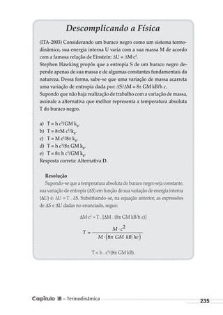 Capítulo 18 – Termodinâmica 235
Descomplicando a Física
(ITA-2003) Considerando um buraco negro como um sistema termo-
dinâmico, sua energia interna U varia com a sua massa M de acordo
com a famosa relação de Einstein: U = M·c2
.
Stephen Hawking propôs que a entropia S de um buraco negro de-
pende apenas de sua massa e de algumas constantes fundamentais da
natureza. Dessa forma, sabe-se que uma variação de massa acarreta
uma variação de entropia dada por: S/ M = 8 GM kB/h c.
Supondo que não haja realização de trabalho com a variação de massa,
assinale a alternativa que melhor representa a temperatura absoluta
T do buraco negro.
a) T = h c3
/GM kB
.
b) T = 8 M c2
/kB
.
c) T = M c2
/8 kB
.
d) T = h c3
/8 GM kB
.
e) T = 8 h c3
/GM kB
.
Resposta correta: Alternativa D.
Resolução
Supondo-se que a temperatura absoluta do buraco negro seja constante,
sua variação de entropia ( S) em função de sua variação de energia interna
( U) é: ∆U = T . ∆S. Substituindo-se, na equação anterior, as expressões
de S e U dadas no enunciado, segue:
M·c2
= T . [ M . (8 GM kB/h c)]
T
M c
M GM kB hc
⋅
⋅
2
8
T = h . c3
/(8 GM kB).
MC de Fisica_prova4.indd 235 29/03/2012 16:37:07
 