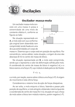 Oscilador massa-mola
Um oscilador massa-mola con-
siste em uma massa m presa à
extremidade de uma mola de
constante elástica k, conforme as
ﬁguras ao lado:
Na situação representada em
A, a mola está com sua conforma-
ção original (nem distendida nem
comprimida), tendo ﬁxado em uma
de suas extremidades um corpo de
massa m. Dizemos que o corpo está em posição de equilíbrio. Por
conveniência, vamos adotar, nesta situação, a origem do eixo das
abscissas (0 m) no centro de massa do bloco.
Na situação representada em B, a mola está comprimida,
sendo que x representa o valor da deformação sofrida pela mola.
A coordenada do centro de massa do bloco é negativa (–x), e o
bloco exerce uma força (–F), cujo módulo é dado pela Lei de Hooke:
F = k . x,
e a mola, por reação, exerce sobre o bloco uma força (+F). A origem
do movimento é esta última força.
Consideremos o sistema livre da ação de forças dissipativas.
Ao ser solta, a mola empurra o bloco, fazendo-o passar pela
posição de equilíbrio; a mola atingirá a distensão máxima (quando
a coordenada do centro de massa for (+x), situação em que a força
da mola sobre o bloco tem módulo máximo, porém negativo (–F).
Oscilações19
A
B
m
m
k
x
MC de Fisica_prova4.indd 236 29/03/2012 16:37:07
 